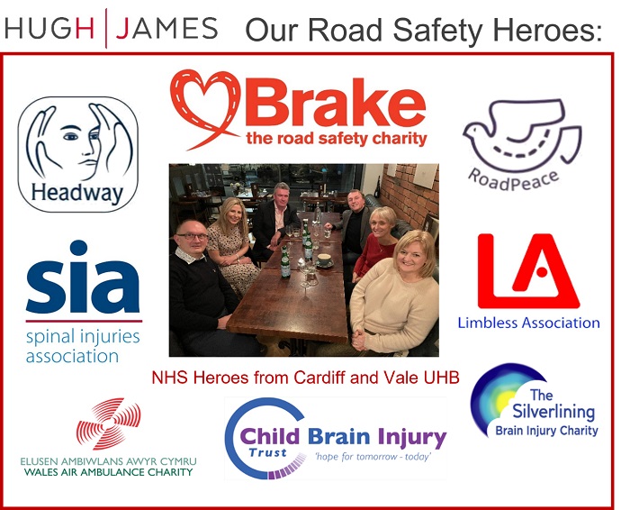 Road safety charities supported by Hugh James: Brake, the road safety charity; Headway; RoadPeace; Spinal Injuries association; Limbless association; Wales Air Ambulance Charity; Child brain injury trust; The Silverlining brain injury charity
